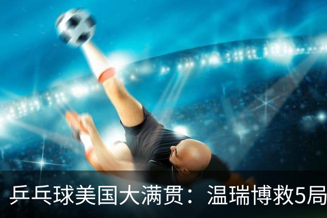 乒乓球美国大满贯：温瑞博救5局点晋级 张本智和轻取华裔老将