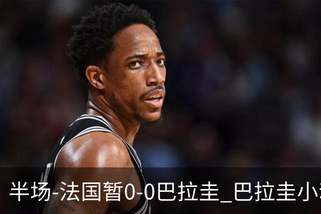 半场-法国暂0-0巴拉圭 巴拉圭小动作不断 法国8成控球双方0射正