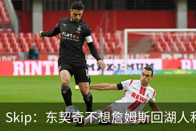 Skip：东契奇不想詹姆斯回湖人&受够必须和詹姆斯分享舞台和光环